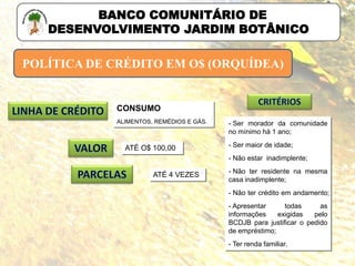- Ser morador da comunidade
no mínimo há 1 ano;
- Ser maior de idade;
- Não estar inadimplente;
- Não ter residente na mesma
casa inadimplente;
- Não ter crédito em andamento;
- Apresentar todas as
informações exigidas pelo
BCDJB para justificar o pedido
de empréstimo;
- Ter renda familiar.
POLÍTICA DE CRÉDITO EM O$ (ORQUÍDEA)
BANCO COMUNITÁRIO DE
DESENVOLVIMENTO JARDIM BOTÂNICO
CONSUMO
ALIMENTOS, REMÉDIOS E GÁS.
ATÉ O$ 100,00
ATÉ 4 VEZES
 