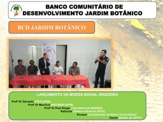 BCD JARDIM BOTÂNICO
BANCO COMUNITÁRIO DE
DESENVOLVIMENTO JARDIM BOTÂNICO
LANÇAMENTO DA MOEDA SOCIAL ORQUÍDEA
Profº Dr Genauto (ITES-UFBA)
Profº Dr Maurício (INCUBES-UFPB)
Profº Dr Paul Singer ( Secretário da SENAES)
Katiucha (Diretora Geral do CPCC)
Enoque (Coordenador do Banco Comunitário)
Daniel (Diretor do CPCC)
 