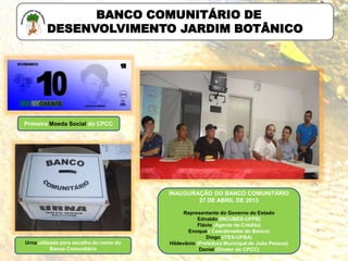 BANCO COMUNITÁRIO DE
DESENVOLVIMENTO JARDIM BOTÂNICO
Primeira Moeda Social do CPCC
Urna utilizada para escolha do nome do
Banco Comunitário
INAUGURAÇÃO DO BANCO COMUNITÁRIO
27 DE ABRIL DE 2013
Representante do Governo do Estado
Ednaldo (INCUBES-UFPB)
Flávio (Agente de Crédito)
Enoque ( Coordenador do Banco)
Diogo (ITES-UFBA)
Hildevânio (Prefeitura Municipal de João Pessoa)
Daniel (Diretor do CPCC)
 