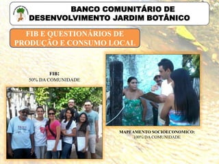 FIB E QUESTIONÁRIOS DE
PRODUÇÃO E CONSUMO LOCAL
FIB:
50% DA COMUNIDADE
MAPEAMENTO SOCIOECONOMICO:
100% DA COMUNIDADE
BANCO COMUNITÁRIO DE
DESENVOLVIMENTO JARDIM BOTÂNICO
 
