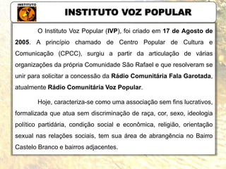 INSTITUTO VOZ POPULAR
O Instituto Voz Popular (IVP), foi criado em 17 de Agosto de
2005. A princípio chamado de Centro Popular de Cultura e
Comunicação (CPCC), surgiu a partir da articulação de várias
organizações da própria Comunidade São Rafael e que resolveram se
unir para solicitar a concessão da Rádio Comunitária Fala Garotada,
atualmente Rádio Comunitária Voz Popular.
Hoje, caracteriza-se como uma associação sem fins lucrativos,
formalizada que atua sem discriminação de raça, cor, sexo, ideologia
político partidária, condição social e econômica, religião, orientação
sexual nas relações sociais, tem sua área de abrangência no Bairro
Castelo Branco e bairros adjacentes.
 