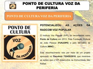 PONTO DE CULTURA VOZ DA PERIFERIA
PONTO DE CULTURA VOZ DA
PERIFERIA
POTENCIALIZOU AS AÇÕES DA
RADCOM VOZ POPULAR
O Instituto Voz Popular (IVP), foi reconhecido como
Ponto de Cultura em 2013, Pela Fundação Cultural
de João Pessoa (FUNJOPE) e pelo Ministério da
Cultura (MINC).
Este reconhecimento veio por meio de um projeto
aprovado no Convênio 732455/2010, que mostrava
as ações que o IVP desenvolve na Comunidade São
Rafael.
 