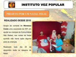 PROJETO POR UM NATAL FELIZ
INSTITUTO VOZ POPULAR
Surgiu da vontade de Wanessa
Costa uma associada do IVP, em
ajudar as crianças da Comunidade
São Rafael, nas noites de Natal
quando não havia ação alguma
para as crianças.
Realizado todo dia 24 de
dezembro noite na véspera de
Natal.
REALIZADO DESDE 2010
 