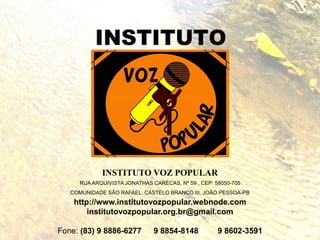 INSTITUTO VOZ POPULAR
RUA ARQUIVISTA JONATHAS CARÉCAS, Nº 59 , CEP: 58050-705
COMUNIDADE SÃO RAFAEL, CASTELO BRANCO III, JOÃO PESSOA-PB
http://www.institutovozpopular.webnode.com
institutovozpopular.org.br@gmail.com
Fone: (83) 9 8886-6277 9 8854-8148 9 8602-3591
 