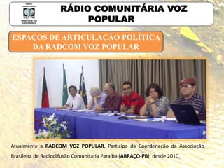 ESPAÇOS DE ARTICULAÇÃO POLÍTICA
DA RADCOM VOZ POPULAR
RÁDIO COMUNITÁRIA VOZ
POPULAR
Atualmente a RADCOM VOZ POPULAR, Participa da Coordenação da Associação
Brasileira de Radiodifusão Comunitária Paraíba (ABRAÇO-PB), desde 2010.
 