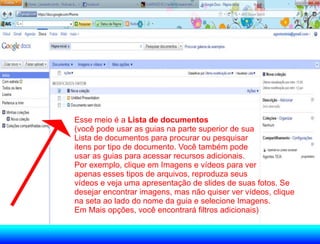 Esse meio é a Lista de documentos
(você pode usar as guias na parte superior de sua
Lista de documentos para procurar ou pesquisar
itens por tipo de documento. Você também pode
usar as guias para acessar recursos adicionais.
Por exemplo, clique em Imagens e vídeos para ver
apenas esses tipos de arquivos, reproduza seus
vídeos e veja uma apresentação de slides de suas fotos. Se
desejar encontrar imagens, mas não quiser ver vídeos, clique
na seta ao lado do nome da guia e selecione Imagens.
Em Mais opções, você encontrará filtros adicionais)
 