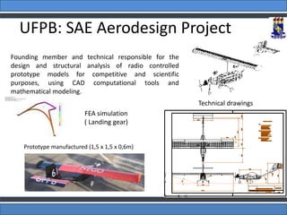 Prototype manufactured (1,5 x 1,5 x 0,6m)
Technical drawings
FEA simulation
( Landing gear)
Founding member and technical responsible for the
design and structural analysis of radio controlled
prototype models for competitive and scientific
purposes, using CAD computational tools and
mathematical modeling.
UFPB: SAE Aerodesign Project
 