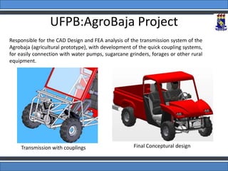 UFPB:AgroBaja Project
Responsible for the CAD Design and FEA analysis of the transmission system of the
Agrobaja (agricultural prototype), with development of the quick coupling systems,
for easily connection with water pumps, sugarcane grinders, forages or other rural
equipment.
Transmission with couplings Final Conceptural design
 