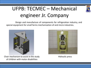 UFPB: TECMEC – Mechanical
engineer Jr. Company
Design and manufacture of components for refrigeration industry, and
special equipment for small farms mechanization of and micro industries.
Chair mechanism to assist in the study
of children with motor disabilities
Hidraulic press
 