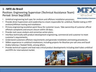 1 - MFX do Brasil
Position: Engineering Supervisor (Technical Assistance Team)
Period: Since Sep/2018
• Umbilical engineering tech spec for onshore and offshore installation processes;
• Provide direct Supervision and Leadership to a team responsible for umbilical, flexible tubing or RTP
onshore/offshore testing and installation.
• Primary engineering escalation point focus for customer issues. Take ownership of customer official
offshore complaints and ensure closure within 30 days;
• Provide root-cause analysis and corrective action plans;
• Interface technically with product development engineering, commercial and customer to meet
customer's requirements;
• Understand customers offshore requirements and generate installation and testing procedures;
• 500km experience in umbilical installations, including projects for Brazilian pre-salt area and Saudi
Arabia Safaniya / Hasbah fields, among others.
• Provide technical support and lead new critical product developments including steel tubes umbilical
and RTPs for international market.
 