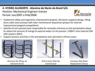 4- HYDRO ALUNORTE - Alumina do Norte do Brasil S/A
Position: Mechanical Engineer trainee
Period: Jun/2007 a Feb/2008.
Structure for lifting oil
lubricant drums
Conveyor Belt Roller
Replacement Device
Trail to acess filter for
maintenance
• Implement safety and ergonomic improvement projects, like beam supports design, lifting
drum cabin and conveyor belt roller maintenance dispositive (project for internal
improvement program competition).
• Identify all not covered areas responsible for rainwater entrance on the precipitation phase
to reduce the amount of energy to vaporize water on the process. 1200m² area reduced (2M
USD saved in 2007).
• Support process activities in the precipitation and calcination refinery areas.
 