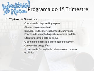 Programa do 1º Trimestre
• Tópicos de Gramática:
Conceitos de Língua e Linguagem
Gênero mapa conceitual
Discurso, texto, intertexto, interdiscursividade
Conceito de variação linguística e norma padrão
Literatura como a arte da língua
O domínio do padrão e a formação do escritor
Convenções ortográficas
Processos de formação de palavras como recurso
estilístico.
 