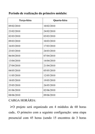 Período de realização do primeiro módulo:

         Terça-feira             Quarta-feira

09/02/2010               10/02/2010

23/02/2010               24/02/2010
02/03/2010               03/03/2010
09/03/2010               10/03/2010
16/03/2010               17/03/2010
23/03/2010               24/03/2010
06/04/2010               07/04/2010
13/04/2010               14/04/2010
27/04/2010               21/04/2010
04/05/2010               05/05/2010
11/05/2010               12/05/2010
18/05/2010               19/05/2010
25/05/2010               26/05/2010
01/06/2010               02/06/2010
08/06/2010               09/06/2010

CARGA HORÁRIA:

 O projeto será organizado em 4 módulos de 60 horas
cada.. O primeiro com a seguinte configuração: uma etapa
presencial com 45 horas (sendo 15 encontros de 3 horas
 