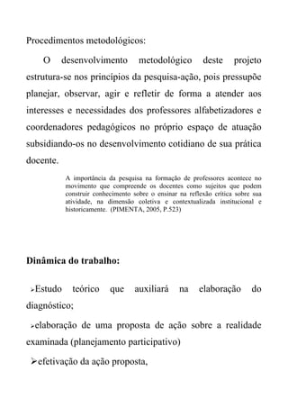 Procedimentos metodológicos:

      O    desenvolvimento             metodológico          deste      projeto
estrutura-se nos princípios da pesquisa-ação, pois pressupõe
planejar, observar, agir e refletir de forma a atender aos
interesses e necessidades dos professores alfabetizadores e
coordenadores pedagógicos no próprio espaço de atuação
subsidiando-os no desenvolvimento cotidiano de sua prática
docente.
              A importância da pesquisa na formação de professores acontece no
              movimento que compreende os docentes como sujeitos que podem
              construir conhecimento sobre o ensinar na reflexão crítica sobre sua
              atividade, na dimensão coletiva e contextualizada institucional e
              historicamente. (PIMENTA, 2005, P.523)




Dinâmica do trabalho:

    Estudo     teórico      que      auxiliará      na     elaboração        do
diagnóstico;

    elaboração de uma proposta de ação sobre a realidade
examinada (planejamento participativo)

 efetivação da ação proposta,
 