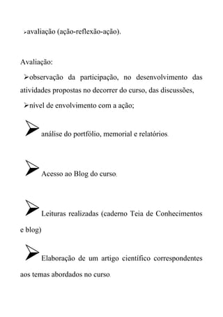    avaliação (ação-reflexão-ação).



Avaliação:

 observação da participação, no desenvolvimento das
atividades propostas no decorrer do curso, das discussões,

 nível de envolvimento com a ação;


         análise do portfólio, memorial e relatórios.




         Acesso ao Blog do curso;




         Leituras realizadas (caderno Teia de Conhecimentos

e blog)


         Elaboração de um artigo científico correspondentes

aos temas abordados no curso.
 
