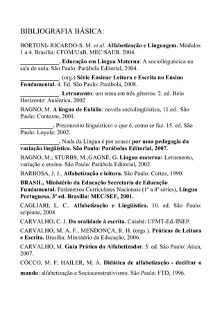 BIBLIOGRAFIA BÁSICA:
BORTONI- RICARDO-S. M. et al. Alfabetização e Linguagem. Módulos
1 a 4. Brasília: CFOM/UnB, MEC/SAEB. 2004.
_____________. Educação em Língua Materna: A sociolinguística na
sala de aula. São Paulo: Parábola Editorial, 2004.
_____________. (org.) Série Ensinar Leitura e Escrita no Ensino
Fundamental. 4. Ed. São Paulo: Parábola, 2008.
_____________. Letramento: um tema em três gêneros. 2. ed. Belo
Horizonte: Autêntica, 2002
BAGNO, M. A língua de Eulália: novela sociolingüística, 11.ed.. São
Paulo: Contexto, 2001.
___________. Preconceito linguístico: o que é, como se faz. 15. ed. São
Paulo: Loyola: 2002.
_____________. Nada da Língua é por acaso: por uma pedagogia da
variação lingüística. São Paulo: Parábolas Editorial, 2007.
BAGNO, M.; STURBS, M.;GAGNÉ, G. Língua materna: Letramento,
variação e ensino. São Paulo: Parábola Editorial, 2002.
BARBOSA, J. J.. Alfabetização e leitura. São Paulo: Cortez, 1990.
BRASIL, Ministério da Educação Secretaria de Educação
Fundamental. Parâmetros Curriculares Nacionais (1ª a 4ª séries), Língua
Portuguesa. 3ª ed. Brasília: MEC/SEF, 2001.
CAGLIARI, L. C.. Alfabetização e Lingüística. 10. ed. São Paulo:
scipione, 2004
CARVALHO, C. J. Da oralidade à escrita. Cuiabá: UFMT-Ed./INEP.
CARVALHO, M. A. F., MENDONÇA, R. H. (orgs.). Práticas de Leitura
e Escrita. Brasília: Ministério da Educação, 2006.
CARVALHO, M. Guia Prático do Alfabetizador. 5. ed. São Paulo: Ática,
2007.
CÓCCO, M. F; HAILER, M. A. Didática de alfabetização - decifrar o
mundo: alfabetização e Socioconstrutivismo. São Paulo: FTD, 1996.
 