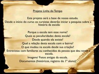 Projeto Linha do Tempo

                  Este projeto será a base de nosso estudo.
Desde o início do curso os cursistas deverão iniciar a pesquisa sobre a
                           história da escola:

                  Porque a escola tem esse nome?
                Quais as peculiaridades desta escola?
                      Desde quando ela existe?
              Qual a relação desta escola com o bairro?
              O que mudou na escola desde sua criação?
 Entrevistas com familiares ou conhecidos da pessoa que deu nome à
                                escola.
                  Imagens/ Fotos antigas da escola.
            Documentos (históricos, registro do 1º aluno)
 