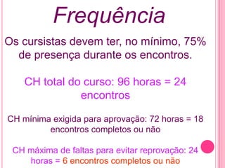 Frequência
Os cursistas devem ter, no mínimo, 75%
  de presença durante os encontros.

    CH total do curso: 96 horas = 24
               encontros

CH mínima exigida para aprovação: 72 horas = 18
         encontros completos ou não

 CH máxima de faltas para evitar reprovação: 24
    horas = 6 encontros completos ou não
 