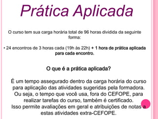 Prática Aplicada
  O curso tem sua carga horária total de 96 horas dividida da seguinte
                                forma:

• 24 encontros de 3 horas cada (19h às 22h) + 1 hora de prática aplicada
                          para cada encontro.


                     O que é a prática aplicada?

   É um tempo assegurado dentro da carga horária do curso
    para aplicação das atividades sugeridas pela formadora.
     Ou seja, o tempo que você usa, fora do CEFOPE, para
        realizar tarefas do curso, também é certificado.
   Isso permite avaliações em geral e atribuições de notas a
                 estas atividades extra-CEFOPE.
 