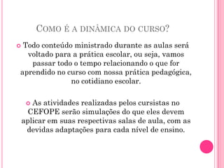 COMO É A DINÂMICA DO CURSO?
Todo conteúdo ministrado durante as aulas será
  voltado para a prática escolar, ou seja, vamos
   passar todo o tempo relacionando o que for
aprendido no curso com nossa prática pedagógica,
              no cotidiano escolar.

      As atividades realizadas pelos cursistas no
      CEFOPE serão simulações do que eles devem
    aplicar em suas respectivas salas de aula, com as
     devidas adaptações para cada nível de ensino.
 