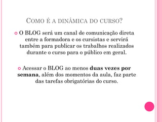 COMO É A DINÂMICA DO CURSO?
   O BLOG será um canal de comunicação direta
      entre a formadora e os cursistas e servirá
    também para publicar os trabalhos realizados
       durante o curso para o público em geral.

  Acessar o BLOG ao menos duas vezes por
    
semana, além dos momentos da aula, faz parte
       das tarefas obrigatórias do curso.
 