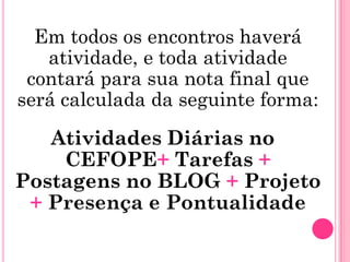 Em todos os encontros haverá
   atividade, e toda atividade
 contará para sua nota final que
será calculada da seguinte forma:
   Atividades Diárias no
    CEFOPE+ Tarefas +
Postagens no BLOG + Projeto
 + Presença e Pontualidade
 