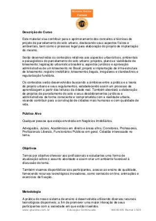 Descrição do Curso

Este material visa contribuir para o aprimoramento dos conceitos e técnicas do
projeto de parcelamento do solo urbano, destacando seus aspectos físicos e
ambientais, bem como o processo legal para elaboração do projeto de implantação
do mesmo.

Serão desenvolvidos os conteúdos relativos aos aspectos urbanísticos, ambientais
e paisagísticos do parcelamento do solo urbano; projetos, planos e viabilidade de
loteamento; legislação urbanística brasileira; aspectos jurídicos e aprovação
administrativa de um loteamento no Brasil; projeto e implantação de infra-estrutura
de loteamento; registro imobiliário; loteamentos ilegais, irregulares e clandestinos e
regularização fundiária.

Os conteúdos serão desenvolvidos buscando a simbiose entre a prática e a teoria
do projeto urbano e seus regulamentos, estabelecendo assim um processo de
aprendizagem a partir das leituras da cidade real. Também abordará a elaboração
de projetos de parcelamento do solo e seus desdobramentos jurídicos e
administrativos de forma consciente e comprometida com a realidade urbana,
visando contribuir para a construção de cidades mais humanas e com qualidade de
vida.

Público Alvo

Qualquer pessoa que esteja envolvida em Negócios Imobiliários.

Advogados, Juízes, Acadêmicos em direito e áreas afins, Corretores, Professores,
Profissionais Liberais, Funcionários Públicos em geral, Cidadão interessado no
tema.



Objetivos

Temos por objetivo oferecer aos profissionais e estudantes uma forma de
atualização sobre o assunto abordado e assim criar um ambiente favorável à
discussão do tema.

Também visamos disponibilizar aos participantes, acesso ao ensino de qualidade,
fornecendo recursos tecnológicos inovadores, como conteúdo on-line, animações e
exercícios de fixação.



Metodologia

A prática do nosso sistema de ensino é desenvolvida utilizando diversos recursos
tecnológicos disponíveis, a fim de promover uma maior interação de seus
participantes com a sociedade em que estão inseridos.
www.glucena.com.br               Educação Continuada             40040435 Ramal 1500
 