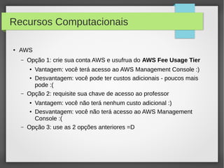 Recursos Computacionais
● AWS
– Opção 1: crie sua conta AWS e usufrua do AWS Fee Usage Tier
● Vantagem: você terá acesso ao AWS Management Console :)
● Desvantagem: você pode ter custos adicionais - poucos mais
pode :(
– Opção 2: requisite sua chave de acesso ao professor
● Vantagem: você não terá nenhum custo adicional :)
● Desvantagem: você não terá acesso ao AWS Management
Console :(
– Opção 3: use as 2 opções anteriores =D
 