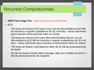 Recursos Computacionais
● AWS Free Usage Tier - http://aws.amazon.com/pt/free/
● EC2:
– 750 horas do Amazon EC2 para Linux Uso de Microinstância (613 MB
de memória e suporte à plataforma de 32 e 64 bits) – horas suficientes
para executar continuamente todos os meses
– 750 horas do Amazon EC2 para Microsoft Windows Server Uso de
Microinstância (613 MB de memória e suporte à plataforma de 32 e 64
bits) – horas suficientes para executar continuamente todos os meses
– 750 horas de Elastic Load Balancer além de 15 GB de processamento
de dados
– 30 GB de Amazon Elastic Block Storage, além de 2 milhões de E/S e 1
GB de armazenamento de snapshot
 