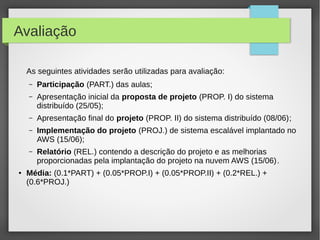 Avaliação
As seguintes atividades serão utilizadas para avaliação:
– Participação (PART.) das aulas;
– Apresentação inicial da proposta de projeto (PROP. I) do sistema
distribuído (25/05);
– Apresentação final do projeto (PROP. II) do sistema distribuído (08/06);
– Implementação do projeto (PROJ.) de sistema escalável implantado no
AWS (15/06);
– Relatório (REL.) contendo a descrição do projeto e as melhorias
proporcionadas pela implantação do projeto na nuvem AWS (15/06).
● Média: (0.1*PART) + (0.05*PROP.I) + (0.05*PROP.II) + (0.2*REL.) +
(0.6*PROJ.)
 