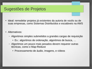 Sugestões de Projetos
● Ideal: remodelar projetos já existentes da autoria de vocês ou de
suas empresas, como Sistemas Distribuídos e escaláveis na AWS
● Alternativos:
– Algoritmos simples submetidos a grandes cargas de requisição
● Ex.: algoritmos de ordenação, algoritmos de busca, …
– Algoritmos um pouco mais pesados devem requerer outras
técnicas, como o Map-Reduce
● Processamento de áudio, imagens, e vídeos
 