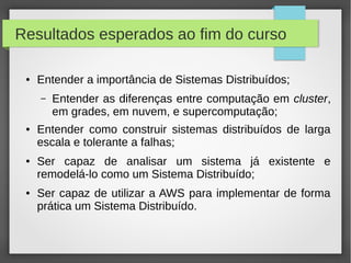 Resultados esperados ao fim do curso
● Entender a importância de Sistemas Distribuídos;
– Entender as diferenças entre computação em cluster,
em grades, em nuvem, e supercomputação;
● Entender como construir sistemas distribuídos de larga
escala e tolerante a falhas;
● Ser capaz de analisar um sistema já existente e
remodelá-lo como um Sistema Distribuído;
● Ser capaz de utilizar a AWS para implementar de forma
prática um Sistema Distribuído.
 