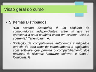 Visão geral do curso
● Sistemas Distribuídos
– “Um sistema distribuído é um conjunto de
computadores independentes entre si que se
apresenta a seus usuários como um sistema único e
coerente.” Tanembaum, A.
– “Coleção de computadores autônomos interligados
através de uma rede de computadores e equipados
com software que permita o compartilhamento dos
recursos do sistema: hardware, software e dados.”
Coulouris, G.
 