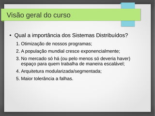 Visão geral do curso
● Qual a importância dos Sistemas Distribuídos?
1. Otimização de nossos programas;
2. A população mundial cresce exponencialmente;
3. No mercado só há (ou pelo menos só deveria haver)
espaço para quem trabalha de maneira escalável;
4. Arquitetura modularizada/segmentada;
5. Maior tolerância a falhas.
 