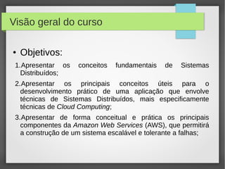 Visão geral do curso
● Objetivos:
1.Apresentar os conceitos fundamentais de Sistemas
Distribuídos;
2.Apresentar os principais conceitos úteis para o
desenvolvimento prático de uma aplicação que envolve
técnicas de Sistemas Distribuídos, mais especificamente
técnicas de Cloud Computing;
3.Apresentar de forma conceitual e prática os principais
componentes da Amazon Web Services (AWS), que permitirá
a construção de um sistema escalável e tolerante a falhas;
 
