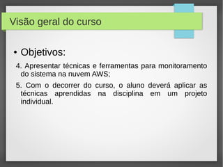 Visão geral do curso
● Objetivos:
4. Apresentar técnicas e ferramentas para monitoramento
do sistema na nuvem AWS;
5. Com o decorrer do curso, o aluno deverá aplicar as
técnicas aprendidas na disciplina em um projeto
individual.
 