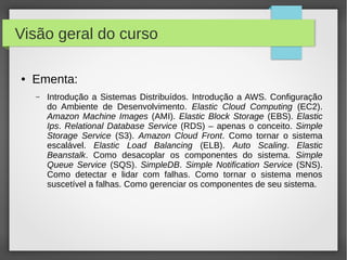 ● Ementa:
– Introdução a Sistemas Distribuídos. Introdução a AWS. Configuração
do Ambiente de Desenvolvimento. Elastic Cloud Computing (EC2).
Amazon Machine Images (AMI). Elastic Block Storage (EBS). Elastic
Ips. Relational Database Service (RDS) – apenas o conceito. Simple
Storage Service (S3). Amazon Cloud Front. Como tornar o sistema
escalável. Elastic Load Balancing (ELB). Auto Scaling. Elastic
Beanstalk. Como desacoplar os componentes do sistema. Simple
Queue Service (SQS). SimpleDB. Simple Notification Service (SNS).
Como detectar e lidar com falhas. Como tornar o sistema menos
suscetível a falhas. Como gerenciar os componentes de seu sistema.
Visão geral do curso
 