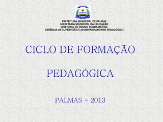 CICLO DE FORMAÇÃO
PEDAGÓGICA
PALMAS - 2013
PREFEITURA MUNICIPAL DE PALMAS
SECRETARIA MUNICIPAL DA EDUCAÇÃO
DIRETORIA DE ENSINO FUNDAMENTAL
GERÊNCIA DE SUPERVISÃO E ACOMPANHAMENTO PEDAGÓGICO
 