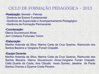 CICLO DE FORMAÇÃO PEDAGÓGICA – 2013
•Realização: Semed – Palmas
Diretoria de Ensino Fundamental
-Gerência de Supervisão e Acompanhamento Pedagógico
-Gerência de Formação Permanente
•Coordenação:
Gleiva Giuvannucci Alves
Jerri Cristiano Fortunato Tomm
•Elaboração:
Martha Holanda da Silva, Marina Carla da Cruz Queiroz, Raimundo dos
Santos Bezerra e Vergiane Fonari Crepaldi.
•Equipe Docente:
Martha Holanda da Silva, Marina Carla da Cruz Queiroz, Raimundo dos
Santos Bezerra, Gleiva Giuvannucci Alves,Vergiane Fonari Crepaldi,
Célia Duarte da Costa, Ana Cláudia Assis Gomes, Jakeline de Paula
Santos Chaves e Dyanne Criste Pereira.
 
