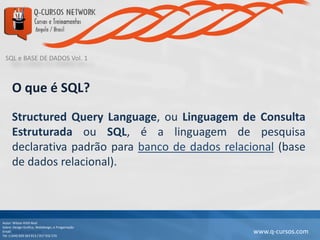 SQL e BASE DE DADOS Vol. 1
Autor: Wilson Kitth Real
Sobre: Design Grafico, Webdesign, e Progamação
Email: geral@q-cursos.com
Tel: (+244) 929 363 913 / 917 932 570
www.q-cursos.com
O que é SQL?
Structured Query Language, ou Linguagem de Consulta
Estruturada ou SQL, é a linguagem de pesquisa
declarativa padrão para banco de dados relacional (base
de dados relacional).
 