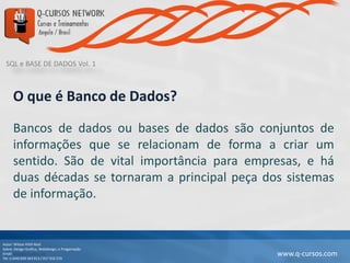 SQL e BASE DE DADOS Vol. 1
Autor: Wilson Kitth Real
Sobre: Design Grafico, Webdesign, e Progamação
Email: geral@q-cursos.com
Tel: (+244) 929 363 913 / 917 932 570
www.q-cursos.com
O que é Banco de Dados?
Bancos de dados ou bases de dados são conjuntos de
informações que se relacionam de forma a criar um
sentido. São de vital importância para empresas, e há
duas décadas se tornaram a principal peça dos sistemas
de informação.
 