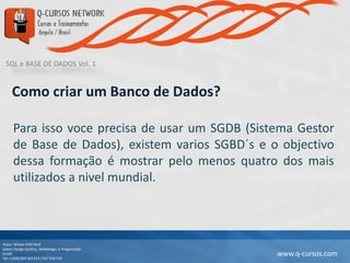 SQL e BASE DE DADOS Vol. 1
Autor: Wilson Kitth Real
Sobre: Design Grafico, Webdesign, e Progamação
Email: geral@q-cursos.com
Tel: (+244) 929 363 913 / 917 932 570
www.q-cursos.com
Como criar um Banco de Dados?
Para isso voce precisa de usar um SGDB (Sistema Gestor
de Base de Dados), existem varios SGBD´s e o objectivo
dessa formação é mostrar pelo menos quatro dos mais
utilizados a nivel mundial.
 