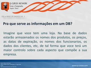 SQL e BASE DE DADOS Vol. 1
Autor: Wilson Kitth Real
Sobre: Design Grafico, Webdesign, e Progamação
Email: geral@q-cursos.com
Tel: (+244) 929 363 913 / 917 932 570
www.q-cursos.com
Pra que serve as informações em um DB?
Imagine que voce tem uma loja. Na base de dados
estarão armazenados os nomes dos produtos, os preços,
as datas de expiração, os nomes dos funcionarios, os
dados dos clientes, etc, de tal forma que voce terá um
maior controlo sobre cada aspecto que compõe a sua
empresa.
 