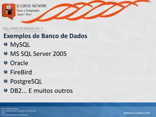 SQL e BASE DE DADOS Vol. 1
Autor: Wilson Kitth Real
Sobre: Design Grafico, Webdesign, e Progamação
Email: geral@q-cursos.com
Tel: (+244) 929 363 913 / 917 932 570
www.q-cursos.com
Exemplos de Banco de Dados
MySQL
MS SQL Server 2005
Oracle
FireBird
PostgreSQL
DB2... E muitos outros
 