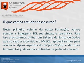 SQL e BASE DE DADOS Vol. 1
Autor: Wilson Kitth Real
Sobre: Design Grafico, Webdesign, e Progamação
Email: geral@q-cursos.com
Tel: (+244) 929 363 913 / 917 932 570
www.q-cursos.com
O que vamos estudar nesse curso?
Neste primeiro volume da nossa Formação, vamos
estudar a linguagem SQL sua sintaxe e semantica. Para
isso precisaremos utilizar um Sistema de Banco de Dados
que no caso o escolhido é o MySQL, aproveitaremos para
conhecer alguns aspectos do próprio MySQL e das duas
ferramentas gráficas mais utilizadas na gestão do mesmo.
 