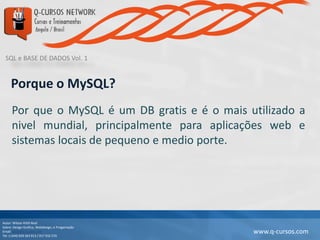 SQL e BASE DE DADOS Vol. 1
Autor: Wilson Kitth Real
Sobre: Design Grafico, Webdesign, e Progamação
Email: geral@q-cursos.com
Tel: (+244) 929 363 913 / 917 932 570
www.q-cursos.com
Porque o MySQL?
Por que o MySQL é um DB gratis e é o mais utilizado a
nivel mundial, principalmente para aplicações web e
sistemas locais de pequeno e medio porte.
 