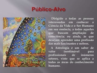 Dirigido a todas as pessoas
interessadas em conhecer a
Ciência da Vida e o Ser Humano
em sua essência, a todos aqueles
que buscam ampliação de
consciência; ou ainda, às que
desejam aprender uma profissão
das mais fascinantes e nobres.
A Astrologia é um saber de
valor inestimável para
profissionais de inúmeros
setores, visto que se aplica a
todas as áreas do conhecimento
humano.
 