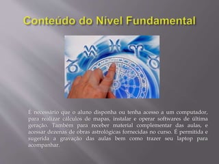 É necessário que o aluno disponha ou tenha acesso a um computador,
para realizar cálculos de mapas, instalar e operar softwares de última
geração. Também para receber material complementar das aulas, e
acessar dezenas de obras astrológicas fornecidas no curso. É permitida e
sugerida a gravação das aulas bem como trazer seu laptop para
acompanhar.
 