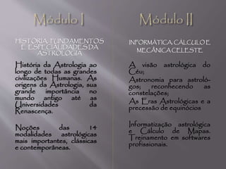HISTÓRIA, FUNDAMENTOS
E ESPECIALIDADES DA
ASTROLOGIA
INFORMÁTICA, CÁLCULO E
MECÂNICA CELESTE
História da Astrologia ao
longo de todas as grandes
civilizações Humanas. As
origens da Astrologia, sua
grande importância no
mundo antigo até as
Universidades da
Renascença.
Noções das 14
modalidades astrológicas
mais importantes, clássicas
e contemporâneas.
A visão astrológica do
Céu;
Astronomia para astroló-
gos; reconhecendo as
constelações;
As Eras Astrológicas e a
precessão de equinócios
Informatização astrológica
e Cálculo de Mapas.
Treinamento em softwares
profissionais.
 
