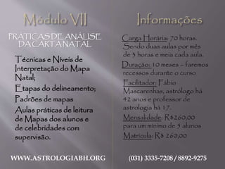 PRÁTICAS DE ANÁLISE
DA CARTA NATAL
WWW.ASTROLOGIABH.ORG (031) 3335-7208 / 8892-9275
Técnicas e Níveis de
Interpretação do Mapa
Natal;
Etapas do delineamento;
Padrões de mapas
Aulas práticas de leitura
de Mapas dos alunos e
de celebridades com
supervisão.
Carga Horária: 60 horas.
Sendo três aulas por mês de
2 horas cada aula.
Duração: 10 meses
Facilitador: Fábio
Mascarenhas, astrólogo há
42 anos e professor de
astrologia há 17.
Mensalidade: R$150,00
Matrícula: R$ 260,00
Inclui: 450 livros
dois softwares de última
geração instalação e
treinamento nos mesmos.
 